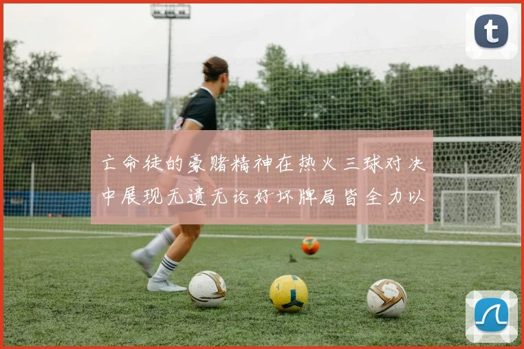 亡命徒的豪赌精神在热火三球对决中展现无遗无论好坏牌局皆全力以赴