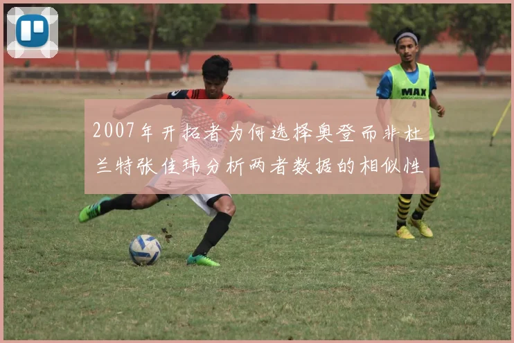 2007年开拓者为何选择奥登而非杜兰特张佳玮分析两者数据的相似性